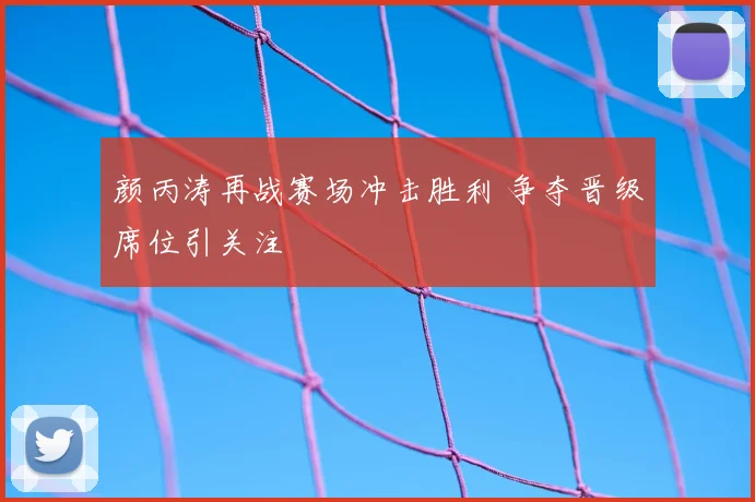 颜丙涛再战赛场冲击胜利 争夺晋级席位引关注