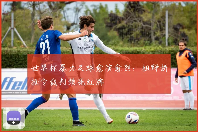 世界杯暴力足球愈演愈烈,粗野拼抢令裁判频亮红牌