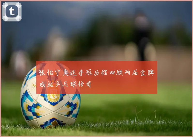 张怡宁奥运夺冠历程回顾两届金牌成就乒乓球传奇