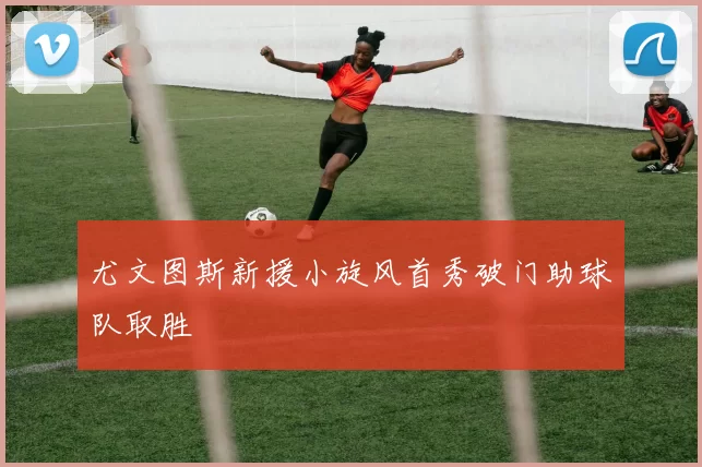 尤文图斯新援小旋风首秀破门助球队取胜