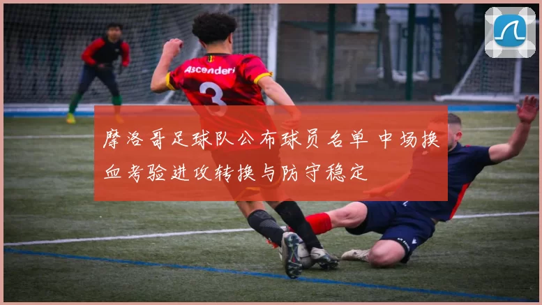 摩洛哥足球队公布球员名单 中场换血考验进攻转换与防守稳定