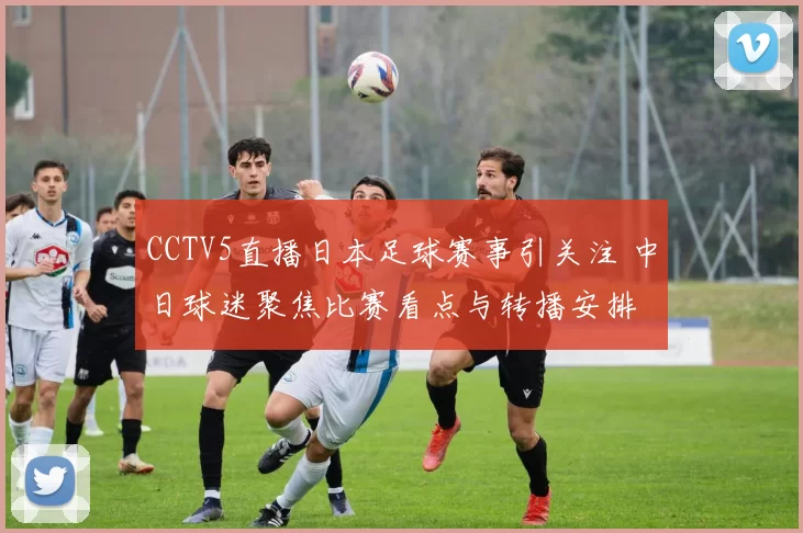 CCTV5直播日本足球赛事引关注 中日球迷聚焦比赛看点与转播安排