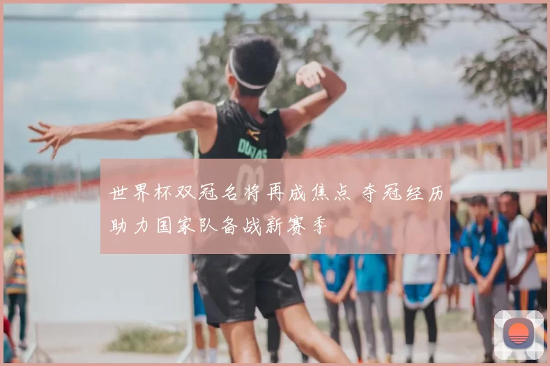 世界杯双冠名将再成焦点 夺冠经历助力国家队备战新赛季