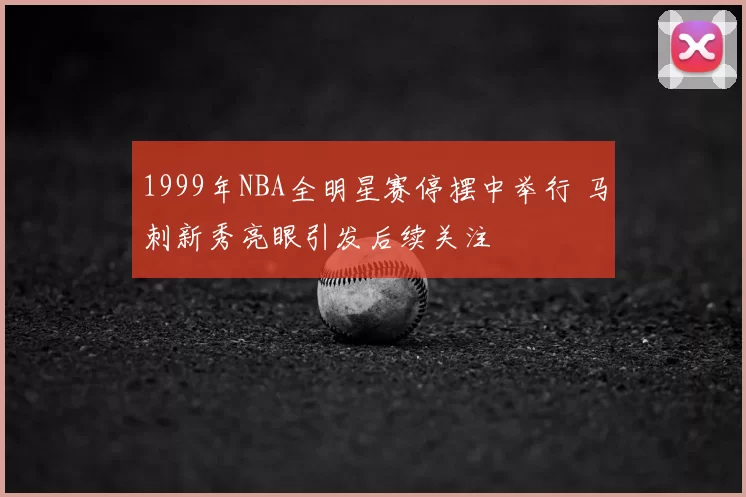 1999年NBA全明星赛停摆中举行 马刺新秀亮眼引发后续关注