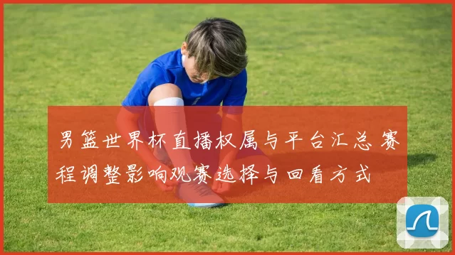 男篮世界杯直播权属与平台汇总 赛程调整影响观赛选择与回看方式