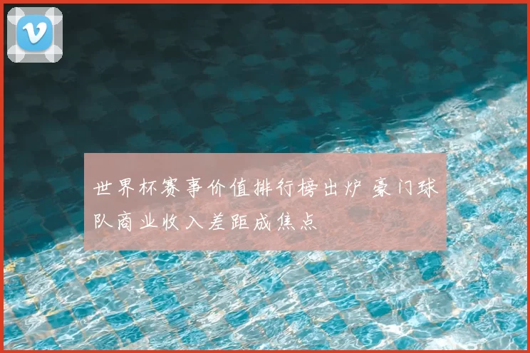 世界杯赛事价值排行榜出炉 豪门球队商业收入差距成焦点