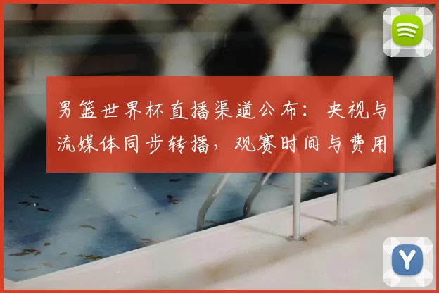 男篮世界杯直播渠道公布：央视与流媒体同步转播，观赛时间与费用要点