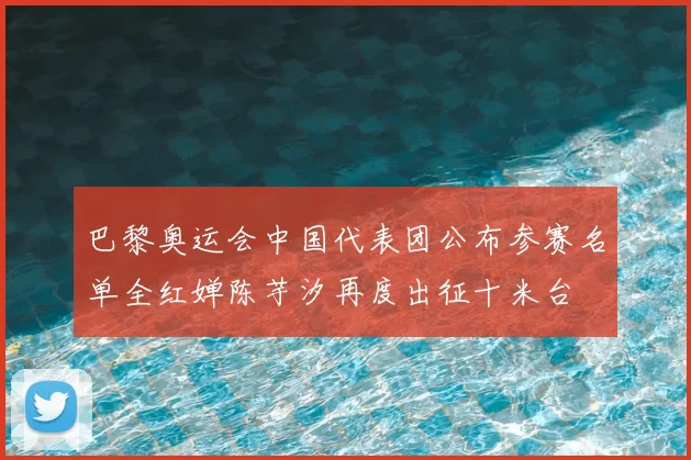 巴黎奥运会中国代表团公布参赛名单全红婵陈芋汐再度出征十米台