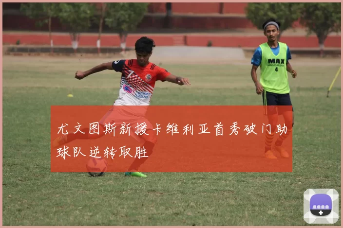 尤文图斯新援卡维利亚首秀破门助球队逆转取胜
