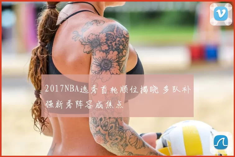 2017NBA选秀首轮顺位揭晓 多队补强新秀阵容成焦点