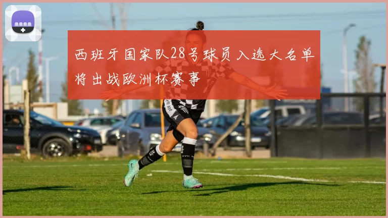 西班牙国家队28号球员入选大名单将出战欧洲杯赛事