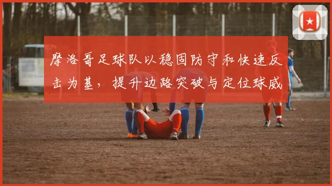 摩洛哥足球队以稳固防守和快速反击为基,提升边路突破与定位球威胁