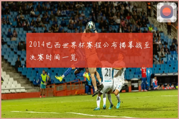 2014巴西世界杯赛程公布揭幕战至决赛时间一览