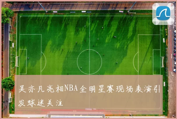 吴亦凡亮相NBA全明星赛现场表演引发球迷关注
