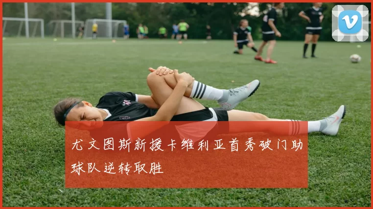 尤文图斯新援卡维利亚首秀破门助球队逆转取胜
