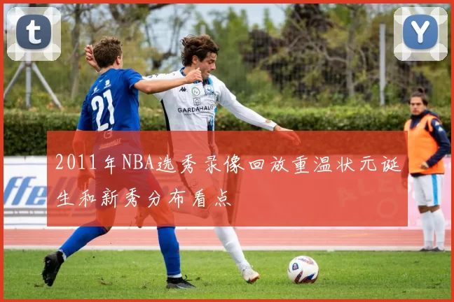 2011年NBA选秀录像回放重温状元诞生和新秀分布看点