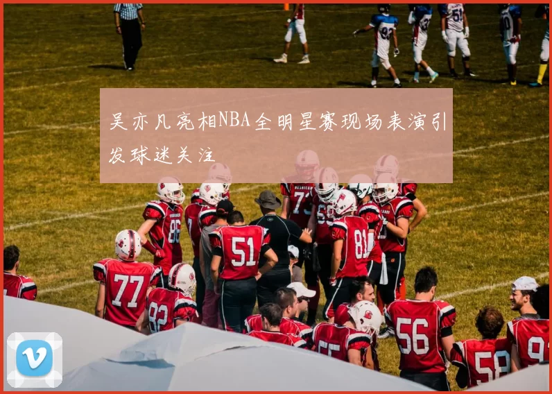 吴亦凡亮相NBA全明星赛现场表演引发球迷关注