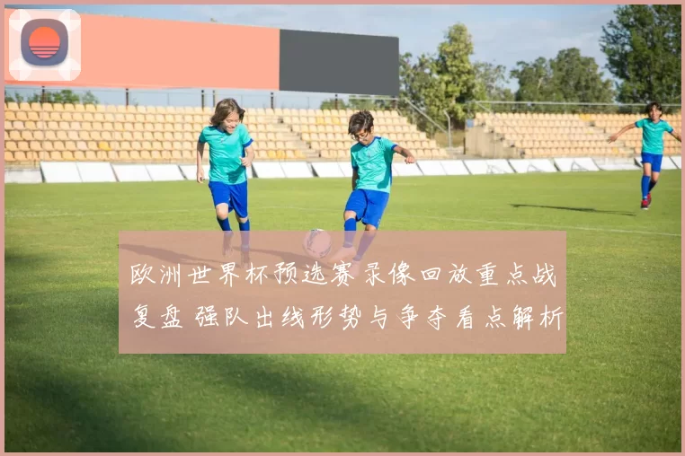 欧洲世界杯预选赛录像回放重点战复盘 强队出线形势与争夺看点解析