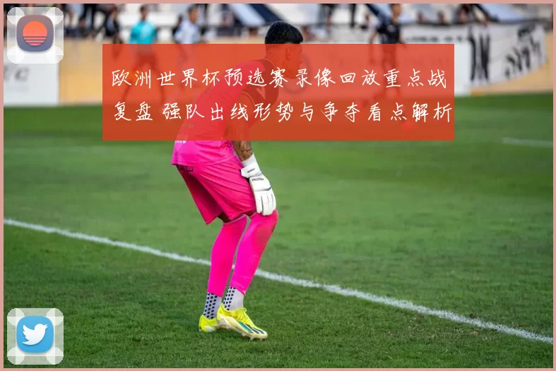 欧洲世界杯预选赛录像回放重点战复盘 强队出线形势与争夺看点解析