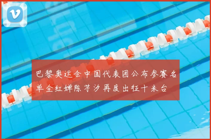 巴黎奥运会中国代表团公布参赛名单全红婵陈芋汐再度出征十米台